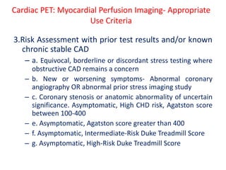 3.Risk Assessment with prior test results and/or known
chronic stable CAD
– a. Equivocal, borderline or discordant stress testing where
obstructive CAD remains a concern
– b. New or worsening symptoms- Abnormal coronary
angiography OR abnormal prior stress imaging study
– c. Coronary stenosis or anatomic abnormality of uncertain
significance. Asymptomatic, High CHD risk, Agatston score
between 100-400
– e. Asymptomatic, Agatston score greater than 400
– f. Asymptomatic, Intermediate-Risk Duke Treadmill Score
– g. Asymptomatic, High-Risk Duke Treadmill Score
Cardiac PET: Myocardial Perfusion Imaging- Appropriate
Use Criteria
 