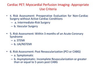 • 4. Risk Assessment: Preoperative Evaluation for Non-Cardiac
Surgery without Active Cardiac Conditions
– a. Intermediate-Risk Surgery
– b. Vascular Surgery
• 5. Risk Assessment: Within 3 months of an Acute Coronary
Syndrome
– a. STEMI
– b. UA/NSTEMI
• 6. Risk Assessment: Post Revascularization (PCI or CABG)
– a. Symptomatic
– b. Asymptomatic- Incomplete Revascularization or greater
than or equal to 5 years post CABG
Cardiac PET: Myocardial Perfusion Imaging- Appropriate
Use Criteria
 
