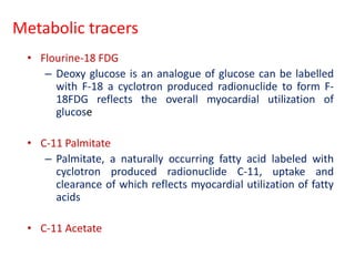 Metabolic tracers
• Flourine-18 FDG
– Deoxy glucose is an analogue of glucose can be labelled
with F-18 a cyclotron produced radionuclide to form F-
18FDG reflects the overall myocardial utilization of
glucose
• C-11 Palmitate
– Palmitate, a naturally occurring fatty acid labeled with
cyclotron produced radionuclide C-11, uptake and
clearance of which reflects myocardial utilization of fatty
acids
• C-11 Acetate
 