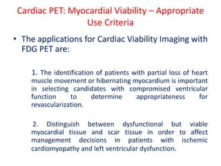 Cardiac PET: Myocardial Viability – Appropriate
Use Criteria
• The applications for Cardiac Viability Imaging with
FDG PET are:
1. The identification of patients with partial loss of heart
muscle movement or hibernating myocardium is important
in selecting candidates with compromised ventricular
function to determine appropriateness for
revascularization.
2. Distinguish between dysfunctional but viable
myocardial tissue and scar tissue in order to affect
management decisions in patients with ischemic
cardiomyopathy and left ventricular dysfunction.
 