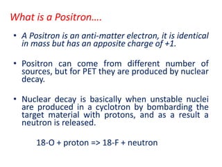 What is a Positron….
• A Positron is an anti-matter electron, it is identical
in mass but has an apposite charge of +1.
• Positron can come from different number of
sources, but for PET they are produced by nuclear
decay.
• Nuclear decay is basically when unstable nuclei
are produced in a cyclotron by bombarding the
target material with protons, and as a result a
neutron is released.
18-O + proton => 18-F + neutron
 