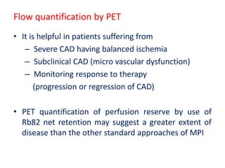 Flow quantification by PET
• It is helpful in patients suffering from
– Severe CAD having balanced ischemia
– Subclinical CAD (micro vascular dysfunction)
– Monitoring response to therapy
(progression or regression of CAD)
• PET quantification of perfusion reserve by use of
Rb82 net retention may suggest a greater extent of
disease than the other standard approaches of MPI
 