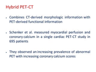 Hybrid PET-CT
● Combines CT-derived morphologic information with
PET-derived functional information
● Schenker et al. measured myocardial perfusion and
coronary calcium in a single cardiac PET-CT study in
695 patients
● They observed an increasing prevalence of abnormal
PET with increasing coronary calcium scores
 