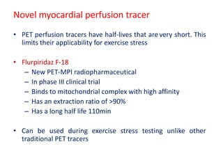 Novel myocardial perfusion tracer
• PET perfusion tracers have half-lives that are very short. This
limits their applicability for exercise stress
• Flurpiridaz F-18
– New PET-MPI radiopharmaceutical
– In phase III clinical trial
– Binds to mitochondrial complex with high affinity
– Has an extraction ratio of >90%
– Has a long half life 110min
• Can be used during exercise stress testing unlike other
traditional PET tracers
 