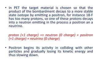 • In PET the target material is chosen so that the
product of the bombardment decays to a more stable
state isotope by emitting a positron, for instance 18-F
has too many protons, so one of these protons decays
into a neutron emitting in the process a positron an a
neutrino.
proton (+1 charge) => neutron (0 charge) + positron
(+1 charge) + neutrino (0 charge)
• Positron begins its activity in colliding with other
particles and gradually losing its kinetic energy and
thus slowing down.
 
