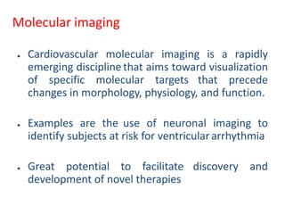 Molecular imaging
● Cardiovascular molecular imaging is a rapidly
emerging discipline that aims toward visualization
of specific molecular targets that precede
changes in morphology, physiology, and function.
● Examples are the use of neuronal imaging to
identify subjects at risk for ventriculararrhythmia
● Great potential to facilitate discovery and
development of novel therapies
 