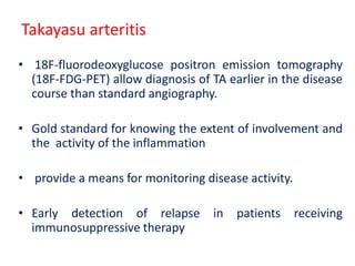 Takayasu arteritis
• 18F-fluorodeoxyglucose positron emission tomography
(18F-FDG-PET) allow diagnosis of TA earlier in the disease
course than standard angiography.
• Gold standard for knowing the extent of involvement and
the activity of the inflammation
• provide a means for monitoring disease activity.
• Early detection of relapse in patients receiving
immunosuppressive therapy
 
