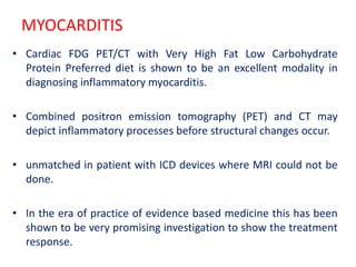 MYOCARDITIS
• Cardiac FDG PET/CT with Very High Fat Low Carbohydrate
Protein Preferred diet is shown to be an excellent modality in
diagnosing inflammatory myocarditis.
• Combined positron emission tomography (PET) and CT may
depict inflammatory processes before structural changes occur.
• unmatched in patient with ICD devices where MRI could not be
done.
• In the era of practice of evidence based medicine this has been
shown to be very promising investigation to show the treatment
response.
 