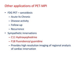 Other applications of PET-MPI
• FDG PET – sarcoidosis
– Acute Vs Chronic
– Disease activity
– Follow-up
– Recurrence
• Sympathetic innervations
– C11 Hydroxyephedrine
– F18 Fluorobenzyl guanidine
– Provides high resolution imaging of regional analysis
of cardiac innervation
 