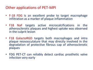 • F-18 FDG is an excellent probe to target macrophage
infiltration as a marker of plaque inflammation
• F18 NaF targets active microcalcifications in the
atherosclerotic plaques and highest uptake was observed
in the culprit lesion
• F18 GalactoRGD targets both macrophages and intra
plaque neovasculature that may directly involved in the
degradation of protective fibrous cap of atherosclerotic
plaques
• FDG PET-CT can reliably detect cardiac prosthetic valve
infection very early
Other applications of PET-MPI
 