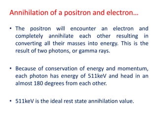 Annihilation of a positron and electron…
• The positron will encounter an electron and
completely annihilate each other resulting in
converting all their masses into energy. This is the
result of two photons, or gamma rays.
• Because of conservation of energy and momentum,
each photon has energy of 511keV and head in an
almost 180 degrees from each other.
• 511keV is the ideal rest state annihilation value.
 