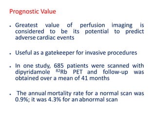 Prognostic Value
● Greatest value of perfusion imaging is
considered to be its potential to predict
adversecardiac events
● Useful as a gatekeeper for invasive procedures
● In one study, 685 patients were scanned with
dipyridamole 82Rb PET and follow-up was
obtained over a mean of 41 months
● The annualmortality rate for a normal scan was
0.9%; it was 4.3% for an abnormal scan
 