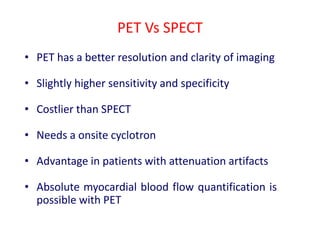 PET Vs SPECT
• PET has a better resolution and clarity of imaging
• Slightly higher sensitivity and specificity
• Costlier than SPECT
• Needs a onsite cyclotron
• Advantage in patients with attenuation artifacts
• Absolute myocardial blood flow quantification is
possible with PET
 
