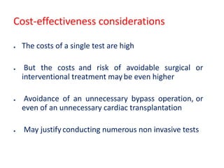 Cost-effectiveness considerations
● The costs of a single test are high
● But the costs and risk of avoidable surgical or
interventional treatment may be even higher
● Avoidance of an unnecessary bypass operation, or
even of an unnecessary cardiac transplantation
● May justify conducting numerous non invasive tests
 