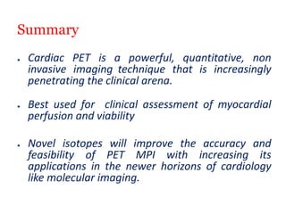 Summary
● Cardiac PET is a powerful, quantitative, non
invasive imaging technique that is increasingly
penetrating the clinical arena.
● Best used for clinical assessment of myocardial
perfusion and viability
● Novel isotopes will improve the accuracy and
feasibility of PET MPI with increasing its
applications in the newer horizons of cardiology
like molecular imaging.
 