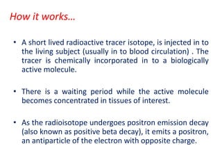 How it works…
• A short lived radioactive tracer isotope, is injected in to
the living subject (usually in to blood circulation) . The
tracer is chemically incorporated in to a biologically
active molecule.
• There is a waiting period while the active molecule
becomes concentrated in tissues of interest.
• As the radioisotope undergoes positron emission decay
(also known as positive beta decay), it emits a positron,
an antiparticle of the electron with opposite charge.
 