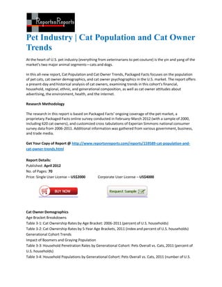 Pet Industry | Cat Population and Cat Owner
Trends
At the heart of U.S. pet industry (everything from veterinarians to pet couture) is the yin and yang of the
market’s two major animal segments—cats and dogs.

In this all-new report, Cat Population and Cat Owner Trends, Packaged Facts focuses on the population
of pet cats, cat owner demographics, and cat owner psychographics in the U.S. market. The report offers
a present-day and historical analysis of cat owners, examining trends in this cohort's financial,
household, regional, ethnic, and generational composition, as well as cat owner attitudes about
advertising, the environment, health, and the internet.

Research Methodology

The research in this report is based on Packaged Facts’ ongoing coverage of the pet market, a
proprietary Packaged Facts online survey conducted in February-March 2012 (with a sample of 2000,
including 620 cat owners), and customized cross tabulations of Experian Simmons national consumer
survey data from 2006-2011. Additional information was gathered from various government, business,
and trade media.

Get Your Copy of Report @ http://www.reportsnreports.com/reports/159589-cat-population-and-
cat-owner-trends.html

Report Details:
Published: April 2012
No. of Pages: 70
Price: Single User License – US$2000         Corporate User License – US$4000




Cat Owner Demographics
Age Bracket Breakdowns
Table 3-1: Cat Ownership Rates by Age Bracket: 2006-2011 (percent of U.S. households)
Table 3-2: Cat Ownership Rates by 5-Year Age Brackets, 2011 (index and percent of U.S. households)
Generational Cohort Trends
Impact of Boomers and Graying Population
Table 3-3: Household Penetration Rates by Generational Cohort: Pets Overall vs. Cats, 2011 (percent of
U.S. households)
Table 3-4: Household Populations by Generational Cohort: Pets Overall vs. Cats, 2011 (number of U.S.
 