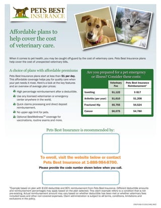 Affordable plans to
help cover the cost
of veterinary care.

When it comes to pet health, you may be caught off-guard by the cost of veterinary care. Pets Best Insurance plans
help cover the cost of unexpected veterinary bills.


A choice of plans with affordable premiums                        Are you prepared for a pet emergency
Pets Best Insurance plans start at less than $1 per day.            or illness? Consider these costs:
This affordable coverage helps pay for quality care when
your pet needs it most. Here’s a look at the key features       	                       Veterinary	 Pets Best Insurance
and an overview of average plan prices:                         	                          Fee	Reimbursement*

    	 High percentage reimbursement after a deductible.         Vomiting	                $1,122	           $ 817
    	 Use any licensed veterinarian or emergency
      center anywhere in the world.                             Arthritis (per year)	    $1,610	          $1,208

    	 Quick claims processing and direct deposit                Fractured Hip	           $5,755	          $4,524
      reimbursement.
    	 No upper age limit for pets.                              Cancer	                  $6,075	$4,780

    	 Optional BestWellnessTM coverage for
      vaccinations, routine exams and more.


                               Pets Best Insurance is recommended by:




                          To enroll, visit the website below or contact
                           Pets Best Insurance at 1-888-984-8700.
                         Please provide the code number shown below when you call.




*Example based on plan with $100 deductible and 80% reimbursement from Pets Best Insurance. Different deductible amounts
and reimbursement percentages may apply based on the plan selected. This claim example refers to a condition that is not
pre-existing. Actual reimbursement amount may vary based on whether deductible has been met or whether veterinary fees
included taxes and other non-covered expenses. Claim administration is subject to all terms, conditions, limitations and
exclusions in the policy.

                                                                                                           CNS-FLAG-V1-0312-IAIC/AICC
 