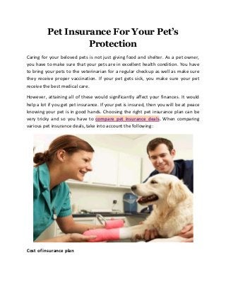 Pet Insurance For Your Pet’s
Protection
Caring for your beloved pets is not just giving food and shelter. As a pet owner,
you have to make sure that your pets are in excellent health condition. You have
to bring your pets to the veterinarian for a regular checkup as well as make sure
they receive proper vaccination. If your pet gets sick, you make sure your pet
receive the best medical care.
However, attaining all of these would significantly affect your finances. It would
help a lot if you get pet insurance. If your pet is insured, then you will be at peace
knowing your pet is in good hands. Choosing the right pet insurance plan can be
very tricky and so you have to compare pet insurance deals. When comparing
various pet insurance deals, take into account the following:
Cost of insurance plan
 