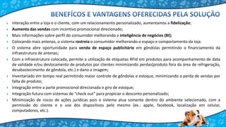  Interação entre a loja e o cliente, com um relacionamento personalizado, aumentamos a fidelização;
 Aumento das vendas com incentivo promocional direcionado;
 Mais informações sobre perfil do consumidor melhorando a inteligência de negócios (BI);
 Colocando mais antenas, o sistema rastreia o consumidor melhorando o espaço e comportamento da loja.
 O sistema abre oportunidade para venda de espaço publicitário em gôndolas permitindo o financiamento da
infraestrutura de antenas;
 Com a infraestrutura colocada, permite a utilização de etiquetas RFId em produtos para acompanhamento de data
de validade e/ou deslocamento de produtos por clientes minimizando perdas(produto fora da área de refrigeração,
desabastecimento de gôndola, etc.) e dano a imagem;
 Inventariado em tempo real permitindo maior controle de gôndolas e estoque, minimizando a perda de vendas por
falta de produto;
 Integração entre a parte promocional direcionada e giro de estoque;
 Integração futura com sistemas de “check out” para propiciar o desconto personalizado;
 Minimização de riscos de ações jurídicas pois o sistema atua somente dentro do ambiente selecionado, com a
permissão do cliente e o uso dos dispositivos pelo mesmo (ex.: apple, facebook, localização em celular,
computadores, etc.).
 