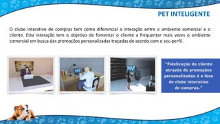 PET INTELIGENTE
O clube interativo de compras tem como diferencial a interação entre o ambiente comercial e o
cliente. Esta interação tem o objetivo de fomentar o cliente a frequentar mais vezes o ambiente
comercial em busca das promoções personalizadas traçadas de acordo com o seu perfil.
 
