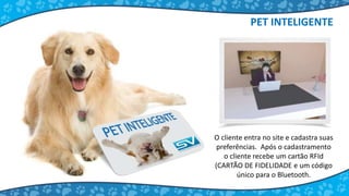 O cliente entra no site e cadastra suas
preferências. Após o cadastramento
o cliente recebe um cartão RFId
(CARTÃO DE FIDELIDADE e um código
único para o Bluetooth.
PET INTELIGENTE
 