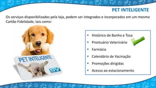  Histórico de Banho e Tosa
 Prontuário Veterinário
 Farmácia
 Calendário de Vacinação
 Promoções dirigidas
 Acesso ao estacionamento
Os serviços disponibilizados pela loja, podem ser integrados e incorporados em um mesmo
Cartão Fidelidade, tais como:
PET INTELIGENTE
 