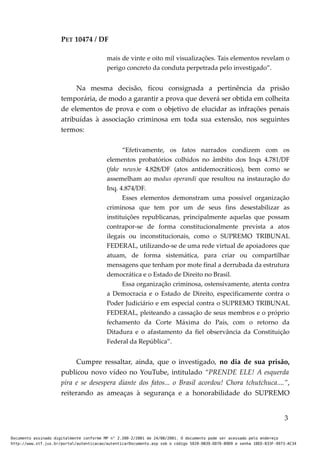 PET 10474 / DF
mais de vinte e oito mil visualizações. Tais elementos revelam o
perigo concreto da conduta perpetrada pelo investigado”.
Na mesma decisão, ficou consignada a pertinência da prisão
temporária, de modo a garantir a prova que deverá ser obtida em colheita
de elementos de prova e com o objetivo de elucidar as infrações penais
atribuídas à associação criminosa em toda sua extensão, nos seguintes
termos:
“Efetivamente, os fatos narrados condizem com os
elementos probatórios colhidos no âmbito dos Inqs 4.781/DF
(fake news)e 4.828/DF (atos antidemocráticos), bem como se
assemelham ao modus operandi que resultou na instauração do
Inq. 4.874/DF.
Esses elementos demonstram uma possível organização
criminosa que tem por um de seus fins desestabilizar as
instituições republicanas, principalmente aquelas que possam
contrapor-se de forma constitucionalmente prevista a atos
ilegais ou inconstitucionais, como o SUPREMO TRIBUNAL
FEDERAL, utilizando-se de uma rede virtual de apoiadores que
atuam, de forma sistemática, para criar ou compartilhar
mensagens que tenham por mote final a derrubada da estrutura
democrática e o Estado de Direito no Brasil.
Essa organização criminosa, ostensivamente, atenta contra
a Democracia e o Estado de Direito, especificamente contra o
Poder Judiciário e em especial contra o SUPREMO TRIBUNAL
FEDERAL, pleiteando a cassação de seus membros e o próprio
fechamento da Corte Máxima do País, com o retorno da
Ditadura e o afastamento da fiel observância da Constituição
Federal da República”.
Cumpre ressaltar, ainda, que o investigado, no dia de sua prisão,
publicou novo vídeo no YouTube, intitulado “PRENDE ELE! A esquerda
pira e se desespera diante dos fatos... o Brasil acordou! Chora tchutchuca....”,
reiterando as ameaças à segurança e a honorabilidade do SUPREMO
3
Documento assinado digitalmente conforme MP n° 2.200-2/2001 de 24/08/2001. O documento pode ser acessado pelo endereço
http://www.stf.jus.br/portal/autenticacao/autenticarDocumento.asp sob o código 5020-0B39-DD76-B9D9 e senha 18ED-833F-9973-AC34
 