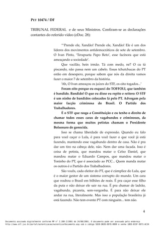 PET 10474 / DF
TRIBUNAL FEDERAL e de seus Ministros. Confiram-se as declarações
contantes do referido vídeo (eDoc. 28):
“‘Prende ele, Xandão! Prende ele, Xandão! Ele é um dos
líderes dos movimentos antidemocráticos de sete de setembro.
O Ivan Pinto, ‘Terapueta Papo Reto’, esse facínora que está
ameaçando a sociedade’.
Que vacilão, hein irmão. Tá com medo, né? O cu tá
piscando, não passa nem um cabelo. Essas tchutchucas do PT
estão em desespero, porque sabem que nós da direita vamos
fazer o maior 7 de setembro da história.
‘Ah, O Ivan ameaçou os juízes do STF, os oito togados...’
Foram oito porque eu esqueci do TOFFOLI, que também
é bandido. Bandido! O que eu disse eu repito e reitero: O STF
é um ninho de bandidos colocados lá pelo PT. Advogam pela
maior facção criminosa do Brasil. O Partido dos
Trabalhadores.
É o STF que rasga a Constituição e eu tenho o direito de
chamar todos esses caras de vagabundos e criminosos, da
mesma forma que muitos petistas chamam o Presidente
Bolsonaro de genocida.
Isso se chama liberdade de expressão. Quando eu falo
para você caçar o Lula, é para você fazer o que você já está
fazendo, mantendo esse vagabundo dentro de casa. Não é pra
dar um tiro na cabeça dele, não. Nem dar uma facada. Isso é
coisa de petista, que mandou matar o Celso Daniel, que
mandou matar o Eduardo Campos, que mandou matar o
Toninho do PT, que é associado ao PCC... Quem manda matar
os outros é o Partido dos Trabalhadores.
São vocês, cada eleitor do PT, que é cúmplice do Lula, que
é o maior gestor de um sistema corrupto do mundo. Um cara
que roubou o Brasil em bilhões de reais. É pra caçar esse filho
da puta e não deixar ele sair na rua. É pra chamar de ladrão,
vagabundo, picareta, sem-vergonha. É para não deixar ele
andar na rua, literalmente. Mas isso a população brasileira já
está fazendo. Não tem evento PT com ninguém... tem não.
4
Documento assinado digitalmente conforme MP n° 2.200-2/2001 de 24/08/2001. O documento pode ser acessado pelo endereço
http://www.stf.jus.br/portal/autenticacao/autenticarDocumento.asp sob o código 5020-0B39-DD76-B9D9 e senha 18ED-833F-9973-AC34
 