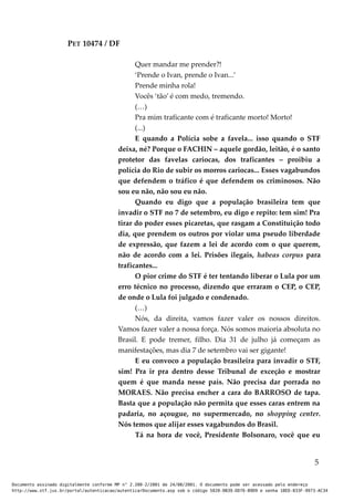 PET 10474 / DF
Quer mandar me prender?!
‘Prende o Ivan, prende o Ivan...’
Prende minha rola!
Vocês ‘tão’ é com medo, tremendo.
(…)
Pra mim traficante com é traficante morto! Morto!
(...)
E quando a Polícia sobe a favela... isso quando o STF
deixa, né? Porque o FACHIN – aquele gordão, leitão, é o santo
protetor das favelas cariocas, dos traficantes – proibiu a
polícia do Rio de subir os morros cariocas... Esses vagabundos
que defendem o tráfico é que defendem os criminosos. Não
sou eu não, não sou eu não.
Quando eu digo que a população brasileira tem que
invadir o STF no 7 de setembro, eu digo e repito: tem sim! Pra
tirar do poder esses picaretas, que rasgam a Constituição todo
dia, que prendem os outros por violar uma pseudo liberdade
de expressão, que fazem a lei de acordo com o que querem,
não de acordo com a lei. Prisões ilegais, habeas corpus para
traficantes...
O pior crime do STF é ter tentando liberar o Lula por um
erro técnico no processo, dizendo que erraram o CEP, o CEP,
de onde o Lula foi julgado e condenado.
(…)
Nós, da direita, vamos fazer valer os nossos direitos.
Vamos fazer valer a nossa força. Nós somos maioria absoluta no
Brasil. E pode tremer, filho. Dia 31 de julho já começam as
manifestações, mas dia 7 de setembro vai ser gigante!
E eu convoco a população brasileira para invadir o STF,
sim! Pra ir pra dentro desse Tribunal de exceção e mostrar
quem é que manda nesse país. Não precisa dar porrada no
MORAES. Não precisa encher a cara do BARROSO de tapa.
Basta que a população não permita que esses caras entrem na
padaria, no açougue, no supermercado, no shopping center.
Nós temos que alijar esses vagabundos do Brasil.
Tá na hora de você, Presidente Bolsonaro, você que eu
5
Documento assinado digitalmente conforme MP n° 2.200-2/2001 de 24/08/2001. O documento pode ser acessado pelo endereço
http://www.stf.jus.br/portal/autenticacao/autenticarDocumento.asp sob o código 5020-0B39-DD76-B9D9 e senha 18ED-833F-9973-AC34
 