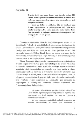 PET 10474 / DF
defendo tanto nas redes, tomar uma decisão. Artigo 142.
Porque esses vagabundos continuam usando da caneta para
poder, de alguma maneira, segurar essa população que está
indignada, revoltada.
Usam de todos os artifícios. São os bandidos que
tiraram, ‘tecnicamente’, as condenações do Lula, para tentar
fraudar as eleições. Nós temos que estar muito cientes disso.
Querem fraudar as eleições e vão conseguir uma guerra civil
nesse país. Eu sou um general.
(...)”
Como se vê, neste novo vídeo, há referência expressa ao art. 142 da
Constituição Federal e à possibilidade de rompimento institucional do
Estado Democrático de Direito, também se vislumbrando como possível a
configuração do delito de incitação ao crime, previsto no art. 286,
parágrafo único, do Código Penal (Incorre na mesma pena quem incita,
publicamente, animosidade entre as Forças Armadas, ou delas contra os poderes
constitucionais, as instituições civis ou a sociedade).
Diante do quadro fático exposto, entendo, portanto, a pertinência da
medida, imprescindível para que a autoridade policial avance na análise
do material apreendido e na elucidação das infrações penais atribuídas à
associação criminosa em toda a sua extensão; bem como analise se há nas
informações contidas nos bens e documentos recolhidos elementos que
possam ensejar a realização de novas atividades investigativas, além de
mitigar as oportunidades de reações indevidas e impedir a articulação
com eventuais outros integrantes da associação, que obstruam ou
prejudiquem a investigação, conforme também salientado pela
Procuradoria-Geral da República:
“De pronto, insta salientar que, nos termos do artigo 2º da
Lei nº 7960/89, o prazo da prisão temporária é de 5 (cinco) dias,
prorrogável por igual período em caso de extrema e
comprovada necessidade.
No caso concreto, a autoridade policial apresentou, de
maneira fundamentada, as razões que demandam a
6
Documento assinado digitalmente conforme MP n° 2.200-2/2001 de 24/08/2001. O documento pode ser acessado pelo endereço
http://www.stf.jus.br/portal/autenticacao/autenticarDocumento.asp sob o código 5020-0B39-DD76-B9D9 e senha 18ED-833F-9973-AC34
 