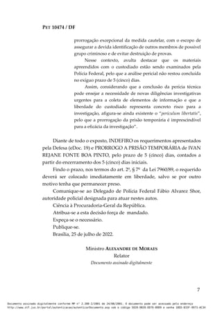 PET 10474 / DF
prorrogação excepcional da medida cautelar, com o escopo de
assegurar a devida identificação de outros membros de possível
grupo criminoso e de evitar destruição de provas.
Nesse contexto, avulta destacar que os materiais
apreendidos com o custodiado estão sendo examinados pela
Polícia Federal, pelo que a análise pericial não restou concluída
no exíguo prazo de 5 (cinco) dias.
Assim, considerando que a conclusão da perícia técnica
pode ensejar a necessidade de novas diligências investigativas
urgentes para a coleta de elementos de informação e que a
liberdade do custodiado representa concreto risco para a
investigação, afigura-se ainda existente o “periculum libertatis”,
pelo que a prorrogação da prisão temporária é imprescindível
para a eficácia da investigação”.
Diante de todo o exposto, INDEFIRO os requerimentos apresentados
pela Defesa (eDoc. 19) e PRORROGO A PRISÃO TEMPORÁRIA de IVAN
REJANE FONTE BOA PINTO, pelo prazo de 5 (cinco) dias, contados a
partir do encerramento dos 5 (cinco) dias iniciais.
Findo o prazo, nos termos do art. 2º, § 7º da Lei 7960/89, o requerido
deverá ser colocado imediatamente em liberdade, salvo se por outro
motivo tenha que permanecer preso.
Comunique-se ao Delegado de Polícia Federal Fábio Alvarez Shor,
autoridade policial designada para atuar nestes autos.
Ciência à Procuradoria-Geral da República.
Atribua-se a esta decisão força de mandado.
Expeça-se o necessário.
Publique-se.
Brasília, 25 de julho de 2022.
Ministro ALEXANDRE DE MORAES
Relator
Documento assinado digitalmente
7
Documento assinado digitalmente conforme MP n° 2.200-2/2001 de 24/08/2001. O documento pode ser acessado pelo endereço
http://www.stf.jus.br/portal/autenticacao/autenticarDocumento.asp sob o código 5020-0B39-DD76-B9D9 e senha 18ED-833F-9973-AC34
 