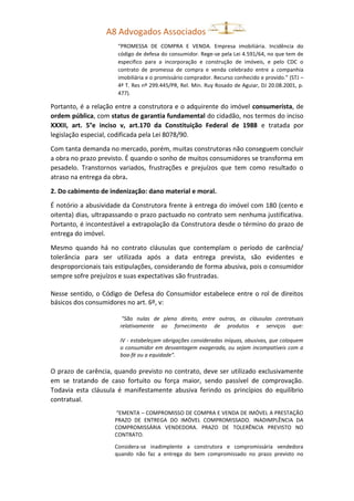 A8 Advogados Associados
“PROMESSA DE COMPRA E VENDA. Empresa imobiliária. Incidência do
código de defesa do consumidor. Rege-se pela Lei 4.591/64, no que tem de
especifico para a incorporação e construção de imóveis, e pelo CDC o
contrato de promessa de compra e venda celebrado entre a companhia
imobiliária e o promissário comprador. Recurso conhecido e provido.” (STJ –
4ª T. Res nº 299.445/PR, Rel. Min. Ruy Rosado de Aguiar, DJ 20.08.2001, p.
477).
Portanto, é a relação entre a construtora e o adquirente do imóvel consumerista, de
ordem pública, com status de garantia fundamental do cidadão, nos termos do inciso
XXXII, art. 5°e inciso v, art.170 da Constituição Federal de 1988 e tratada por
legislação especial, codificada pela Lei 8078/90.
Com tanta demanda no mercado, porém, muitas construtoras não conseguem concluir
a obra no prazo previsto. É quando o sonho de muitos consumidores se transforma em
pesadelo. Transtornos variados, frustrações e prejuízos que tem como resultado o
atraso na entrega da obra.
2. Do cabimento de indenização: dano material e moral.
É notório a abusividade da Construtora frente à entrega do imóvel com 180 (cento e
oitenta) dias, ultrapassando o prazo pactuado no contrato sem nenhuma justificativa.
Portanto, é incontestável a extrapolação da Construtora desde o término do prazo de
entrega do imóvel.
Mesmo quando há no contrato cláusulas que contemplam o período de carência/
tolerância para ser utilizada após a data entrega prevista, são evidentes e
desproporcionais tais estipulações, considerando de forma abusiva, pois o consumidor
sempre sofre prejuízos e suas expectativas são frustradas.
Nesse sentido, o Código de Defesa do Consumidor estabelece entre o rol de direitos
básicos dos consumidores no art. 6º, v:
"São nulas de pleno direito, entre outras, as cláusulas contratuais
relativamente ao fornecimento de produtos e serviços que:
IV - estabeleçam obrigações consideradas iníquas, abusivas, que coloquem
o consumidor em desvantagem exagerada, ou sejam incompatíveis com a
boa-fé ou a equidade".
O prazo de carência, quando previsto no contrato, deve ser utilizado exclusivamente
em se tratando de caso fortuito ou força maior, sendo passível de comprovação.
Todavia esta cláusula é manifestamente abusiva ferindo os princípios do equilíbrio
contratual.
“EMENTA – COMPROMISSO DE COMPRA E VENDA DE IMÓVEL A PRESTAÇÃO
PRAZO DE ENTREGA DO IMÓVEL COMPROMISSADO. INADIMPLÊNCIA DA
COMPROMISSÁRIA VENDEDORA. PRAZO DE TOLERÊNCIA PREVISTO NO
CONTRATO.
Considera-se inadimplente a construtora e compromissária vendedora
quando não faz a entrega do bem compromissado no prazo previsto no
 