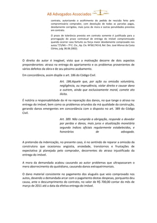 A8 Advogados Associados
contrato, autorizando o acolhimento do pedido de rescisão feito pelo
compromissário comprador, com devolução de todas as parcelas pagas,
devidamente corrigidas, mais juros de mora e outras penalidades previstas
em contrato.
O prazo de tolerância previsto em contrato somente é justificada para a
prorrogação do prazo contratual de entrega do imóvel compromissado
quando ocorrer caso fortuito ou força maior devidamente comprovado nos
autos.”(TJ/MJ – 7ª C. Cív., Ap. Cív. Nº361743-8, Rel. Des. José Afonso da Costa
Côrtes, julg. 06.06.2002).
O direito do autor é inegável, visto que a motivação decorre de dois aspectos
preponderantes: atraso na entrega do apartamento e os problemas provenientes de
vários defeitos da obra e de seu péssimo acabamento.
Em concordância, assim dispõe o art. 186 do Código Civil.
Art. 186.Aquele que, por ação ou omissão voluntária,
negligência, ou imprudência, violar direito e causar dano
a outrem, ainda que exclusivamente moral, comete ato
ilícito.
É notória a responsabilidade da ré na reparação dos danos, no que tange o atraso na
entrega do imóvel, bem como os problemas oriundos da má qualidade da construção,
gerando danos emergentes em concordância com o disposto no art. 389 do Código
Civil.
Art. 389. Não cumprida a obrigação, responde o devedor
por perdas e danos, mais juros e atualização monetária
segundo índices oficiais regularmente estabelecidos, e
honorários de advogado.
A pretensão da indenização, no presente caso, é no sentindo de reparar a omissão da
construtora que ocasionou angústia, ansiedade, transtornos e frustações de
expectativa já planejada pelo comprador, decorrentes do atraso injustificado da
entrega do imóvel.
A mora da demandada acabou causando ao autor problemas que ultrapassaram o
mero aborrecimento do quotidiano, causando danos extrapatrimoniais.
O dano material consistente no pagamento dos aluguéis que veio comprovado nos
autos, devendo a demandada arcar com o pagamento destas despesas, porquanto deu
causa, ante o descumprimento do contrato, no valor de R$ 700,00 contar do mês de
março de 2011 até a data da efetiva entrega do imóvel.
 