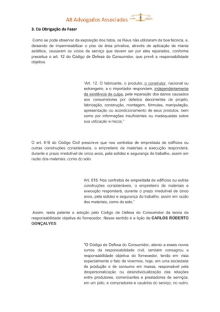 A8 Advogados Associados
3. Da Obrigação de Fazer
Como se pode observar da exposição dos fatos, os Réus não utilizaram da boa técnica, e,
deixando de impermeabilizar o piso da área privativa, através de aplicação de manta
asfáltica, causaram os vícios de serviço que devem ser por eles reparados, conforme
preceitua o art. 12 do Código de Defesa do Consumidor, que prevê a responsabilidade
objetiva.
“Art. 12. O fabricante, o produtor, o construtor, nacional ou
estrangeiro, e o importador respondem, independentemente
da existência de culpa, pela reparação dos danos causados
aos consumidores por defeitos decorrentes de projeto,
fabricação, construção, montagem, fórmulas, manipulação,
apresentação ou acondicionamento de seus produtos, bem
como por informações insuficientes ou inadequadas sobre
sua utilização e riscos.”
O art. 618 do Código Civil prescreve que nos contratos de empreitada de edifícios ou
outras construções consideráveis, o empreiteiro de materiais e execução responderá,
durante o prazo irredutível de cinco anos, pela solidez e segurança do trabalho, assim em
razão dos materiais, como do solo.
Art. 618. Nos contratos de empreitada de edifícios ou outras
construções consideráveis, o empreiteiro de materiais e
execução responderá, durante o prazo irredutível de cinco
anos, pela solidez e segurança do trabalho, assim em razão
dos materiais, como do solo.”
Assim, resta patente a adoção pelo Código de Defesa do Consumidor da teoria da
responsabilidade objetiva do fornecedor. Nesse sentido é a lição de CARLOS ROBERTO
GONÇALVES:
"O Código de Defesa do Consumidor, atento a esses novos
rumos da responsabilidade civil, também consagrou a
responsabilidade objetiva do fornecedor, tendo em vista
especialmente o fato de vivermos, hoje, em uma sociedade
de produção e de consumo em massa, responsável pela
despersonalização ou desindividualização das relações
entre produtores, comerciantes e prestadores de serviços,
em um pólo, e compradores e usuários do serviço, no outro.
 