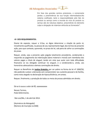 A8 Advogados Associados
Em face dos grandes centros produtores, o comerciante
perdeu a preeminência de sua função intermediadora.No
sistema codificado, tanto a responsabilidade pólo fato do
produto ou serviço como a oriunda do vício do produto ou
serviço são de natureza objetiva, prescindindo do elemento
culpa a obrigação de indenizar atribuída ao fornecedor".
-IV- DOS REQUERIMENTOS:
Diante do exposto, requer a V.Exa, se digne determinar a citação da parte ré,
inicialmente qualificada, na pessoa de seu representante legal, dos termos da presente
ação, para que conteste, querendo, no prazo de lei, sob pena de sofrer as cominações
de praxe.
Requer, ainda, seja a presente ação julgada totalmente procedente, condenando o
requerido ao pagamento da indenização (dano material e moral) com reembolso dos
valores pagos a título de aluguel, tendo em vista que autor com toda dificuldade
financeira se viu obrigado continuar no aluguel, e a condenando-o, ainda, aos
honorários advocatícios e demais cominações de direito.
Requer os Benefícios de Justiça Gratuita, por ser pobre na forma da lei nº 1060/50,
não podendo custear a demanda sem comprometer seu sustento pessoal e da família,
como resta alegado na declaração de hipossuficiência, em anexo.
Requer, finalmente, a produção de todos os meios de provas admitidos em direito.
Dá-se à causa o valor de R$. xxxxxxxxxxxx
Nesses Termos,
Pede Deferimento.
São Luís/Ma, 1 de abril de 2014.
[Assinatura do Advogado]
[Número de Inscrição na OAB]
 