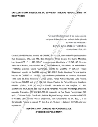 EXCELENTÍSSIMA PRESIDENTE DO SUPREMO TRIBUNAL FEDERAL, MINISTRA
ROSA WEBER
“Um exército disciplinado é, de sua essência,
perigoso à liberdade; um exército indisciplinado
é a ruína da sociedade.”
Edmund Burke, citado por Rui Barbosa
Jornal do Brasil, 15.06.1893
Lucas Azevedo Paulino, inscrito na OAB/MG nº 142.006, com endereço profissional na
Rua Guajajaras, 910, sala 716, Belo Horizonte, Minas Gerais; Ivo Duarte Meirelles,
inscrito no CPF n° 111.273.206-37, documento de identidade n° 17.647.147; Nicholas
Vieira de Carvalho, inscrito no CPF n° 113.699.846-26, documento de identidade n°
17884970; Gabriela Moura Guimarães, inscrita na OAB/MG nº 204.554; Thiago
Süssekind, inscrito na OAB/RJ sob o n° 221.862-E, Pedro Henrique Pereira Martins,
inscrito na OAB/MG n° 188.890, com endereço profissional na Avenida Guarapari,
1300, sala 03, Belo Horizonte - Minas Gerais, Felipe Autran Dourado Leite Ribeiro,
inscrito na OAB/MG sob o nº 124.188; Vitório Paulino de Paiva Silvestre, brasileiro,
servidor público, CPF n.º 037.510.856-45, residente na rua Sergipe, n.º 457,
apartamento 1401, bairro Boa Viagem, Belo Horizonte; Alexandre Mendonça, brasileiro,
consultor financeiro, CPF 252.249.718-96, residente na Rua Pedro Pomponazzi, 291,
ap 51, Chácara Klabin, São Paulo; Letícia Regina Camargo Kreuz, inscrita na OAB/PR
nº 65.860; vêm perante Vossa Excelência, com fundamento no art. 102, I, c, da
Constituição Federal e nos art. 7º, item 8, e art. 13, item 1, da Lei n° 1.079/50, oferecer
a presente
DENÚNCIA POR CRIME DE RESPONSABILIDADE
(PEDIDO DE IMPEACHMENT)
I
m
p
r
e
s
s
o
p
o
r
:
2
3
0
.
7
4
6
.
5
7
0
-
0
0
-
R
O
B
S
O
N
A
U
G
U
S
T
O
D
A
S
I
L
V
A
9
5
1
7
7
2
9
9
7
9
1
E
m
:
1
6
/
1
1
/
2
0
2
2
-
2
0
:
3
9
:
1
6
 