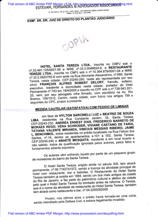 Trial version of ABC Amber PDF Merger v3.04, http://www.processtext.com/abcpdfmg.html
                   ESTEVAM,FERNANDES&ADVoGADOSASSocIADoS
                                                crntrar)                                (Ediricio Avenida
                             Av. Rio Branco, 156, s,   15+r.#:35ilTirT";flLtirT:.llrt
                     .-
                                                                                                            -




                              ';
                      HoTELSANTATEREZALTDA',inscritanoGNPJSobo
                                             24-9, e RESTAURANTE
                          .135/0001;6   Nrne _n".a5.-ioo+go
              no.33.491                                                         e NIRE
              fEnEZe LTDA., i.r*it"    no Ctrtp.l t"o-n o n"'tO'gO+'879/0001-04 santa
              no.33.2.0g20765-g co; seoe
                                          n" nr" nimirante Alexandrino, no'660' seu
                                                        neste ato_reDresentada por
               Tereza, nesta .ii#: c€i:zoz+uzgo, - dlr-onr,' franc6s, sorteiro,
              $ocio FRANgo6"i'rneb no-edir           -nlsta cidade' portador do Visto
               executivo, reside-nte e domicifiaio
               permanen te n .ti,glrnr 8t4t2oo5"L""iiio
                                                           no cPF sob o no'738'943 '201-
                                                    firmado' com' escrit6rio na Av'
                                                                                     Rio
               25, vem, po|. ,"ti lO""g"d" infra           com fulcro nos artigos 799 e
               Branco, 15611512' Centro' nesta fiJ"O"'
               ;;;t t;t do CPC, Propor a Presente

                          emfacedeHYLTONSARclNELLlLUzeBEATRZDEsouzA
                LIMA,residentes-na--RuacanstanteJardim,35,santaTeresa,
                 cEp..20240-230,nr,r'ri,irenEnrlesib*t,ns,-Fneo-enlcoBARRETODE
                                                               G.AETANo DE FARIA'
                MoRAES   REGo, VEna scHRoDLn" vnir+tr^
                                                          MESSIAS RIBEIRO, JAIME
                TATIANA VALENT; NIirNArrON, ViIiibIUS localizado na Rua Felicio dos
                                                   pieJio
                L. BENCHTMOL, ioJo. residentes no        s-101 a 3O2' Santa Teresa'
                Santos, no.14, Oentie os .apartaln"ntot resioente a em local incerto e
                 CEp.20240-240
                              "
                                          iiiaiiE
                                           tJli6auiin,
                n6osabido,todosdequalificagaoignoradapelosautores,pelosfatose
                fundamentos adiante exPostos:

                          osautoresv6msofrendoinjustoporpartedeumpequenogrupo
                                                Teresa'
                de moradores do bairro de Santa

                         oHotelsantaTereza,erigidoaindanoseculoXlX,temalvarf
                                                      a licenga da atividade principal de
                 permanente, n".oo.?i 42741922, seiJo
                 hotel com restauiant"l uu|, e neoioar.
                                                        o Restaurante do Hotel santa
                 Teresatamb6mjdrexistiaemlssa,'"nooumdo.gmaisantigosdacidade
                                                                 cultural e afetivo da cidade
                 do Rio de Janeii o, e faz parte o9'n"tii*-onio antes da reforma' O Tereze'
                 pelo qual o Hoteib"nt-, i"r"sa foi'tombado            santa Teresa' tamb6m
                 que 6 o nome       o"'"liriJ"de de r"rt"ri"nt" do Hotel
                 tem alvar6              restaurante e bar' no'04'2285082009
                             "oto
                         Por6m,nostjltimosanosoprediohaviatornado.seumaruina,
                                                               ilegalmente invadido'
                 sendo interditado'p"r" o"t"sa civit, e estava


Trial version of ABC Amber PDF Merger, http://www.processtext.com/abcpdfmg.html
 