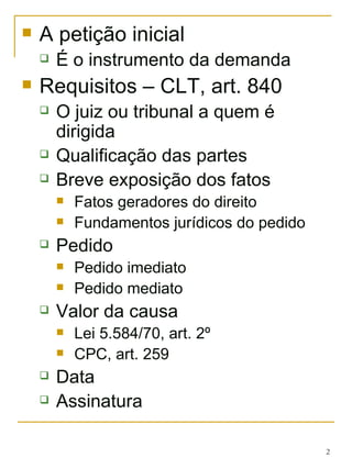 A petição inicial É o instrumento da demanda  Requisitos – CLT, art. 840 O juiz ou tribunal a quem é dirigida Qualificação das partes Breve exposição dos fatos Fatos geradores do direito Fundamentos jurídicos do pedido Pedido Pedido imediato Pedido mediato Valor da causa Lei 5.584/70, art. 2º CPC, art. 259 Data Assinatura 