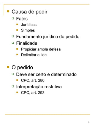 Causa de pedir Fatos Jurídicos Simples Fundamento jurídico do pedido Finalidade Propiciar ampla defesa Delimitar a lide O pedido Deve ser certo e determinado CPC, art. 286 Interpretação restritiva CPC, art. 293 