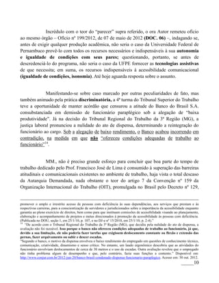 Incrédulo com o teor do “parecer” supra referido, o ora Autor remeteu ofício
ao mesmo órgão – Ofício nº 199/2012, de 07 de maio de 2012 (DOC. 06) –, indagando se,
antes de exigir qualquer produção acadêmica, não seria o caso da Universidade Federal de
Pernambuco provê-lo com todos os recursos necessários e indispensáveis à sua autonomia
e igualdade de condições com seus pares; questionando, portanto, se antes de
descredenciá-lo do programa, não seria o caso da UFPE fornecer as tecnologias assistivas
de que necessita; em suma, os recursos indispensáveis à acessibilidade comunicacional
(igualdade de condições, isonomia). Até hoje aguarda resposta sobre o assunto.


              Manifestando-se sobre caso marcado por outras peculiaridades de fato, mas
também animado pela prática discriminatória, a 4ª turma do Tribunal Superior do Trabalho
teve a oportunidade de manter acórdão que censurou a atitude do Banco do Brasil S.A.
consubstanciada em demissão de funcionário paraplégico sob a alegação de “baixa
produtividade”. Já na decisão do Tribunal Regional do Trabalho da 3ª Região (MG), a
justiça laboral pronunciou a nulidade do ato de dispensa, determinando a reintegração do
funcionário ao cargo. Sob a alegação de baixo rendimento, o Banco acabou incorrendo em
contradição, na medida em que não “ofereceu condições adequadas de trabalho ao
funcionário”14.


              MM., não é preciso grande esforço para concluir que boa parte do tempo de
trabalho dedicado pelo Prof. Francisco José de Lima é consumido à superação das barreiras
atitudinais e comunicacionais existentes no ambiente de trabalho, haja vista o total descaso
da Autarquia Demandada, nada obstante o teor do artigo 7 da Convenção nº 159 da
Organização Internacional do Trabalho (OIT), promulgada no Brasil pelo Decreto nº 129,


promover o amplo e irrestrito acesso de pessoas com deficiência às suas dependências, aos serviços que prestam e às
respectivas carreiras, para a conscientização de servidores e jurisdicionados sobre a importância da acessibilidade enquanto
garantia ao pleno exercício de direitos, bem como para que instituam comissões de acessibilidade visando ao planejamento,
elaboração e acompanhamento de projetos e metas direcionados à promoção da acessibilidade às pessoas com deficiência.
(Publicada no DOU, seção 1, em 25/1/10, p. 107, e no DJ-e nº 15/2010, em 25/1/10, p. 2-4).”
14
   “De acordo com o Tribunal Regional do Trabalho da 3ª Região (MG), que decidiu pela nulidade do ato de dispensa, a
avaliação não foi razoável. Isso porque o banco não ofereceu condições adequadas de trabalho ao funcionário, já que,
devido a sua limitação, ele não poderia fazer tarefas que exigissem deslocamento constante ou flexão e extensão das
pernas, fazer arquivamento ou subir e descer escadas.
“Segundo o banco, o motivo da dispensa envolveu o baixo rendimento do empregado em questões de conhecimento técnico,
comunicação, criatividade, dinamismo e senso crítico. No entanto, um laudo ergonômico descobriu que as atividades do
funcionário envolviam deslocamentos de cerca de 30 metros e o uso de escadas. Outra avaliação revelou que o empregado
não tinha problema algum de desempenho e que, pelo contrário, fazia suas funções a contento.” Disponível em:
http://www.conjur.com.br/2012-jun-20/banco-brasil-condenado-dispensa-funcionario-paraplegico. Acesso em: 30 out. 2012.
                                                                                                               _____10
 