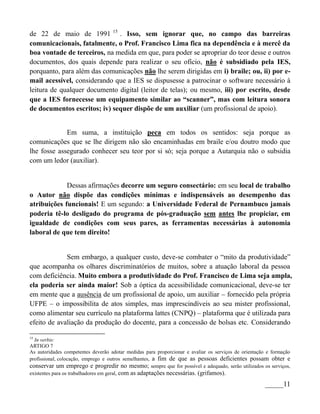 de 22 de maio de 1991 15 . Isso, sem ignorar que, no campo das barreiras
comunicacionais, fatalmente, o Prof. Francisco Lima fica na dependência e à mercê da
boa vontade de terceiros, na medida em que, para poder se apropriar do teor desse e outros
documentos, dos quais depende para realizar o seu ofício, não é subsidiado pela IES,
porquanto, para além das comunicações não lhe serem dirigidas em i) braile; ou, ii) por e-
mail acessível, considerando que a IES se dispusesse a patrocinar o software necessário à
leitura de qualquer documento digital (leitor de telas); ou mesmo, iii) por escrito, desde
que a IES fornecesse um equipamento similar ao “scanner”, mas com leitura sonora
de documentos escritos; iv) sequer dispõe de um auxiliar (um profissional de apoio).


             Em suma, a instituição peca em todos os sentidos: seja porque as
comunicações que se lhe dirigem não são encaminhadas em braile e/ou doutro modo que
lhe fosse assegurado conhecer seu teor por si só; seja porque a Autarquia não o subsidia
com um ledor (auxiliar).


             Dessas afirmações decorre um seguro consectário: em seu local de trabalho
o Autor não dispõe das condições mínimas e indispensáveis ao desempenho das
atribuições funcionais! E um segundo: a Universidade Federal de Pernambuco jamais
poderia tê-lo desligado do programa de pós-graduação sem antes lhe propiciar, em
igualdade de condições com seus pares, as ferramentas necessárias à autonomia
laboral de que tem direito!


             Sem embargo, a qualquer custo, deve-se combater o “mito da produtividade”
que acompanha os olhares discriminatórios de muitos, sobre a atuação laboral da pessoa
com deficiência. Muito embora a produtividade do Prof. Francisco de Lima seja ampla,
ela poderia ser ainda maior! Sob a óptica da acessibilidade comunicacional, deve-se ter
em mente que a ausência de um profissional de apoio, um auxiliar – fornecido pela própria
UFPE – o impossibilita de atos simples, mas imprescindíveis ao seu mister profissional,
como alimentar seu currículo na plataforma lattes (CNPQ) – plataforma que é utilizada para
efeito de avaliação da produção do docente, para a concessão de bolsas etc. Considerando

15
  In verbis:
ARTIGO 7
As autoridades competentes deverão adotar medidas para proporcionar e avaliar os serviços de orientação e formação
profissional, colocação, emprego e outros semelhantes, a fim de que as pessoas deficientes possam obter e
conservar um emprego e progredir no mesmo; sempre que for possível e adequado, serão utilizados os serviços,
existentes para os trabalhadores em geral, com as adaptações necessárias. (grifamos).

                                                                                                      _____11
 