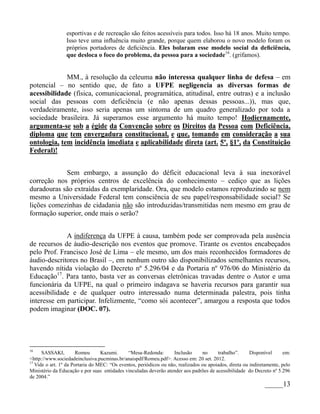 esportivas e de recreação são feitos acessíveis para todos. Isso há 18 anos. Muito tempo.
                 Isso teve uma inﬂuência muito grande, porque quem elaborou o novo modelo foram os
                 próprios portadores de deﬁciência. Eles bolaram esse modelo social da deﬁciência,
                 que desloca o foco do problema, da pessoa para a sociedade16. (grifamos).


             MM., à resolução da celeuma não interessa qualquer linha de defesa – em
potencial – no sentido que, de fato a UFPE negligencia as diversas formas de
acessibilidade (física, comunicacional, programática, atitudinal, entre outras) e a inclusão
social das pessoas com deficiência (e não apenas dessas pessoas...)), mas que,
verdadeiramente, isso seria apenas um sintoma de um quadro generalizado por toda a
sociedade brasileira. Já superamos esse argumento há muito tempo! Hodiernamente,
argumenta-se sob a égide da Convenção sobre os Direitos da Pessoa com Deficiência,
diploma que tem envergadura constitucional, e que, tomando em consideração a sua
ontologia, tem incidência imediata e aplicabilidade direta (art. 5º, §1º, da Constituição
Federal)!


            Sem embargo, a assunção do déficit educacional leva à sua inexorável
correção nos próprios centros de excelência do conhecimento – cediço que as lições
duradouras são extraídas da exemplaridade. Ora, que modelo estamos reproduzindo se nem
mesmo a Universidade Federal tem consciência de seu papel/responsabilidade social? Se
lições comezinhas de cidadania não são introduzidas/transmitidas nem mesmo em grau de
formação superior, onde mais o serão?


             A indiferença da UFPE à causa, também pode ser comprovada pela ausência
de recursos de áudio-descrição nos eventos que promove. Tirante os eventos encabeçados
pelo Prof. Francisco José de Lima – ele mesmo, um dos mais reconhecidos formadores de
áudio-descritores no Brasil –, em nenhum outro são disponibilizados semelhantes recursos,
havendo nítida violação do Decreto nº 5.296/04 e da Portaria nº 976/06 do Ministério da
Educação17. Para tanto, basta ver as conversas eletrônicas travadas dentre o Autor e uma
funcionária da UFPE, na qual o primeiro indagava se haveria recursos para garantir sua
acessibilidade e de qualquer outro interessado numa determinada palestra, pois tinha
interesse em participar. Infelizmente, “como sói acontecer”, amargou a resposta que todos
podem imaginar (DOC. 07).




16
      SASSAKI,         Romeu      Kazumi.     “Mesa-Redonda:        Inclusão     no     trabalho”.      Disponível      em:
<http://www.sociedadeinclusiva.pucminas.br/anaispdf/Romeu.pdf>. Acesso em: 20 set. 2012.
17
   Vide o art. 1º da Portaria do MEC: “Os eventos, periódicos ou não, realizados ou apoiados, direta ou indiretamente, pelo
Ministério da Educação e por suas entidades vinculadas deverão atender aos padrões de acessibilidade do Decreto nº 5.296
de 2004.”
                                                                                                              _____13
 