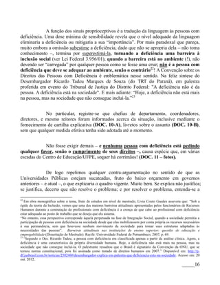 A função dos sinais proprioceptivos é a tradução da linguagem às pessoas com
deficiência. Uma dose mínima de sensibilidade revela que o nível adequado da linguagem
eliminaria a deficiência ou mitigaria a sua “importância”. Por mais paradoxal que pareça,
muito embora a omissão subestime a deficiência, dado que não se apropria dela – não toma
conhecimento –, termina por superestimá-la, tornando a deficiência uma barreira à
inclusão social (ver Lei Federal 3.956/01), quando a barreira está no ambiente (!), não
devendo ser “carregada” por qualquer pessoa como se fosse uma cruz; não é a pessoa com
deficiência que deve se adequar ao ambiente, senão o contrário22! A Convenção sobre os
Direitos das Pessoas com Deficiência é emblemática nesse sentido. Na feliz síntese do
Desembargador Ricardo Tadeu Marques de Souza (do TRT do Paraná), em palestra
proferida em evento do Tribunal de Justiça do Distrito Federal: "A deficiência não é da
pessoa. A deficiência está na sociedade". E mais adiante: “Hoje, a deficiência não está mais
na pessoa, mas na sociedade que não consegue incluí-la.”23


             No particular, registre-se que chefias de departamento, coordenadores,
diretores, e mesmo reitores foram informados acerca da situação, inclusive mediante o
fornecimento de cartilha explicativa (DOC. 10-A), livretos sobre o assunto (DOC. 10-B),
sem que qualquer medida efetiva tenha sido adotada até o momento.


            Não fosse exigir demais – e nenhuma pessoa com deficiência está pedindo
qualquer favor, senão o cumprimento de seus direitos –, causa espécie que, em várias
escadas do Centro de Educação/UFPE, sequer há corrimãos! (DOC. 11 – fotos).


               De logo repelimos qualquer contra-argumentação no sentido de que as
Universidades Públicas estejam sucateadas, fruto do baixo orçamento em governos
anteriores – e atual –, o que explicaria o quadro vigente. Muito bem. Se explica não justifica;
se justifica, decerto que não resolve o problema; e por resolver o problema, entenda-se a

22
   Em obra monográfica sobre o tema, fruto de estudos em nível de mestrado, Lívia Couto Guedes assevera que: “Sob a
égide da teoria da Inclusão, vemos que uma das maiores barreiras atitudinais apresentadas pelos funcionários de Recursos
Humanos durante a contratação de profissionais com deficiência é a crença de que cabe ao profissional com deficiência
estar adequado ao posto de trabalho que se deseja que ela assuma.
“No entanto, essa perspectiva corresponde àquela perpetuada na fase de Integração Social, quando a sociedade permitia a
participação de pessoas com deficiência na sociedade desde que elas mobilizassem por conta própria os recursos necessários
à sua permanência, sem que houvesse nenhum movimento da sociedade para tornar suas estruturas adaptadas às
necessidades das pessoas”. Barreiras atitudinais nas instituições de ensino superior: questão de educação e
empregabilidade (Dissertação de Mestrado). Recife: Universidade Federal de Pernambuco, 2007, p. 69.
23
   “Segundo o Des. Ricardo Tadeu, a pessoa com deficiência era classificada apenas a partir da análise clínica. Agora, a
deficiência é uma característica da própria diversidade humana. Hoje, a deficiência não está mais na pessoa, mas na
sociedade que não consegue incluí-la. O palestrante ressaltou que o Brasil é signatário da Convenção da ONU, que se
tornou norma constitucional, pois foi assinada como tratado de direitos humanos em 2007.” Disponível em: http://tj-
df.jusbrasil.com.br/noticias/2502460/desembargador-explica-em-palestra-que-deficiencia-esta-na-sociedade. Acesso em: 20
out. 2012.
                                                                                                              _____16
 