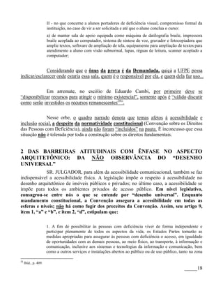 II - no que concerne a alunos portadores de deficiência visual, compromisso formal da
                      instituição, no caso de vir a ser solicitada e até que o aluno conclua o curso:
                      a) de manter sala de apoio equipada como máquina de datilografia braile, impressora
                      braile acoplada ao computador, sistema de síntese de voz, gravador e fotocopiadora que
                      amplie textos, software de ampliação de tela, equipamento para ampliação de textos para
                      atendimento a aluno com visão subnormal, lupas, réguas de leitura, scanner acoplado a
                      computador;


              Considerando que o ônus da prova é da Demandada, quiçá a UFPE possa
indicar/esclarecer onde estaria essa sala, quem é o responsável por ela, e quem dela faz uso...


             Em arremate, no escólio de Eduardo Cambi, por primeiro deve se
“disponibilizar recursos para atingir o mínimo existencial”, somente após é “válido discutir
como serão investidos os recursos remanescentes28”.


             Nesse orbe, o quadro narrado denota que temas afetos à acessibilidade e
inclusão social, a despeito da normatividade constitucional (Convenção sobre os Direitos
das Pessoas com Deficiência), ainda não foram “incluídos” na pauta. É inconcusso que essa
situação não é tolerada por toda a construção sobre os direitos fundamentais.


2 DAS BARREIRAS ATITUDINAIS COM ÊNFASE NO ASPECTO
ARQUITETÔNICO: DA NÃO OBSERVÂNCIA DO “DESENHO
UNIVERSAL”
             SR. JULGADOR, para além da acessibilidade comunicacional, também se faz
indispensável a acessibilidade física. A legislação impõe o respeito à acessibilidade no
desenho arquitetônico de imóveis públicos e privados; no último caso, a acessibilidade se
impõe para todos os ambientes privados de acesso público. Em nível legislativo,
consagrou-se entre nós o que se entende por “desenho universal”. Enquanto
mandamento constitucional, a Convenção assegura a acessibilidade em todas as
esferas e níveis; não há como fugir dos preceitos da Convenção. Assim, seu artigo 9,
item 1, “a” e “b”, e item 2, “d”, estipulam que:

                      1. A fim de possibilitar às pessoas com deficiência viver de forma independente e
                      participar plenamente de todos os aspectos da vida, os Estados Partes tomarão as
                      medidas apropriadas para assegurar às pessoas com deficiência o acesso, em igualdade
                      de oportunidades com as demais pessoas, ao meio físico, ao transporte, à informação e
                      comunicação, inclusive aos sistemas e tecnologias da informação e comunicação, bem
                      como a outros serviços e instalações abertos ao público ou de uso público, tanto na zona

28
     Ibid., p. 409.
                                                                                                   _____18
 