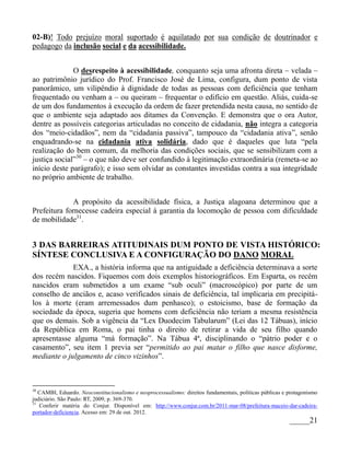 02-B)! Todo prejuízo moral suportado é aquilatado por sua condição de doutrinador e
pedagogo da inclusão social e da acessibilidade.


              O desrespeito à acessibilidade, conquanto seja uma afronta direta – velada –
ao patrimônio jurídico do Prof. Francisco José de Lima, configura, dum ponto de vista
panorâmico, um vilipêndio à dignidade de todas as pessoas com deficiência que tenham
frequentado ou venham a – ou queiram – frequentar o edifício em questão. Aliás, cuida-se
de um dos fundamentos à execução da ordem de fazer pretendida nesta causa, no sentido de
que o ambiente seja adaptado aos ditames da Convenção. E demonstra que o ora Autor,
dentre as possíveis categorias articuladas no conceito de cidadania, não integra a categoria
dos “meio-cidadãos”, nem da “cidadania passiva”, tampouco da “cidadania ativa”, senão
enquadrando-se na cidadania ativa solidária, dado que é daqueles que luta “pela
realização do bem comum, da melhoria das condições sociais, que se sensibilizam com a
justiça social”30 – o que não deve ser confundido à legitimação extraordinária (remeta-se ao
início deste parágrafo); e isso sem olvidar as constantes investidas contra a sua integridade
no próprio ambiente de trabalho.


             A propósito da acessibilidade física, a Justiça alagoana determinou que a
Prefeitura fornecesse cadeira especial à garantia da locomoção de pessoa com dificuldade
de mobilidade31.


3 DAS BARREIRAS ATITUDINAIS DUM PONTO DE VISTA HISTÓRICO:
SÍNTESE CONCLUSIVA E A CONFIGURAÇÃO DO DANO MORAL
             EXA., a história informa que na antiguidade a deficiência determinava a sorte
dos recém nascidos. Fiquemos com dois exemplos historiográficos. Em Esparta, os recém
nascidos eram submetidos a um exame “sub oculi” (macroscópico) por parte de um
conselho de anciãos e, acaso verificados sinais de deficiência, tal implicaria em precipitá-
los à morte (eram arremessados dum penhasco); o estoicismo, base de formação da
sociedade da época, sugeria que homens com deficiência não teriam a mesma resistência
que os demais. Sob a vigência da “Lex Duodecim Tabularum” (Lei das 12 Tábuas), início
da República em Roma, o pai tinha o direito de retirar a vida de seu filho quando
apresentasse alguma “má formação”. Na Tábua 4ª, disciplinando o “pátrio poder e o
casamento”, seu item 1 previa ser “permitido ao pai matar o filho que nasce disforme,
mediante o julgamento de cinco vizinhos”.



30
   CAMBI, Eduardo. Neoconstitucionalismo e neoprocessualismo: direitos fundamentais, políticas públicas e protagonismo
judiciário. São Paulo: RT, 2009, p. 369-370.
31
   Conferir matéria do Conjur. Disponível em: http://www.conjur.com.br/2011-mar-08/prefeitura-maceio-dar-cadeira-
portador-deficiencia. Acesso em: 29 de out. 2012.
                                                                                                          _____21
 