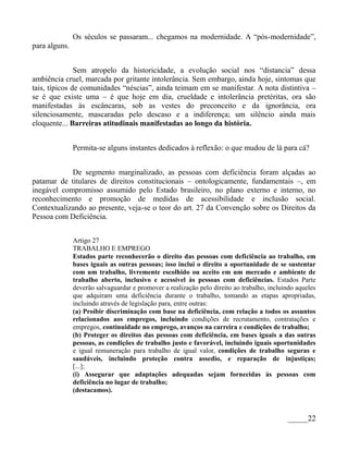Os séculos se passaram... chegamos na modernidade. A “pós-modernidade”,
para alguns.


               Sem atropelo da historicidade, a evolução social nos “distancia” dessa
ambiência cruel, marcada por gritante intolerância. Sem embargo, ainda hoje, sintomas que
tais, típicos de comunidades “néscias”, ainda teimam em se manifestar. A nota distintiva –
se é que existe uma – é que hoje em dia, crueldade e intolerância pretéritas, ora são
manifestadas às escâncaras, sob as vestes do preconceito e da ignorância, ora
silenciosamente, mascaradas pelo descaso e a indiferença; um silêncio ainda mais
eloquente... Barreiras atitudinais manifestadas ao longo da história.


               Permita-se alguns instantes dedicados à reflexão: o que mudou de lá para cá?


            De segmento marginalizado, as pessoas com deficiência foram alçadas ao
patamar de titulares de direitos constitucionais – ontologicamente, fundamentais –, em
inegável compromisso assumido pelo Estado brasileiro, no plano externo e interno, no
reconhecimento e promoção de medidas de acessibilidade e inclusão social.
Contextualizando ao presente, veja-se o teor do art. 27 da Convenção sobre os Direitos da
Pessoa com Deficiência.


               Artigo 27
               TRABALHO E EMPREGO
               Estados parte reconhecerão o direito das pessoas com deficiência ao trabalho, em
               bases iguais as outras pessoas; isso inclui o direito a oportunidade de se sustentar
               com um trabalho, livremente escolhido ou aceito em um mercado e ambiente de
               trabalho aberto, inclusivo e acessível às pessoas com deficiências. Estados Parte
               deverão salvaguardar e promover a realização pelo direito ao trabalho, incluindo aqueles
               que adquiram uma deficiência durante o trabalho, tomando as etapas apropriadas,
               incluindo através de legislação para, entre outras:
               (a) Proibir discriminação com base na deficiência, com relação a todos os assuntos
               relacionados aos empregos, incluindo condições de recrutamento, contratações e
               empregos, continuidade no emprego, avanços na carreira e condições de trabalho;
               (b) Proteger os direitos das pessoas com deficiência, em bases iguais a das outras
               pessoas, as condições de trabalho justo e favorável, incluindo iguais oportunidades
               e igual remuneração para trabalho de igual valor, condições de trabalho seguras e
               saudáveis, incluindo proteção contra assedio, e reparação de injustiças;
               [...];
               (i) Assegurar que adaptações adequadas sejam fornecidas às pessoas com
               deficiência no lugar de trabalho;
               (destacamos).



                                                                                            _____22
 