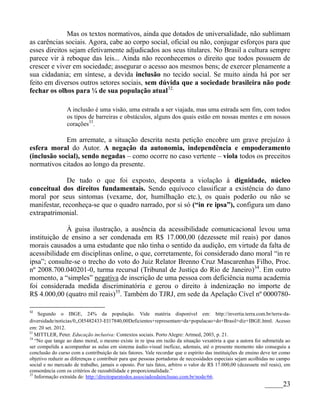 Mas os textos normativos, ainda que dotados de universalidade, não sublimam
as carências sociais. Agora, cabe ao corpo social, oficial ou não, conjugar esforços para que
esses direitos sejam efetivamente adjudicados aos seus titulares. No Brasil a cultura sempre
parece vir à reboque das leis... Ainda não reconhecemos o direito que todos possuem de
crescer e viver em sociedade; assegurar o acesso aos mesmos bens; de exercer plenamente a
sua cidadania; em síntese, a devida inclusão no tecido social. Se muito ainda há por ser
feito em diversos outros setores sociais, sem dúvida que a sociedade brasileira não pode
fechar os olhos para ¼ de sua população atual32.

                 A inclusão é uma visão, uma estrada a ser viajada, mas uma estrada sem fim, com todos
                 os tipos de barreiras e obstáculos, alguns dos quais estão em nossas mentes e em nossos
                 corações33.

             Em arremate, a situação descrita nesta petição encobre um grave prejuízo à
esfera moral do Autor. A negação da autonomia, independência e empoderamento
(inclusão social), sendo negadas – como ocorre no caso vertente – viola todos os preceitos
normativos citados ao longo da presente.

             De tudo o que foi exposto, desponta a violação à dignidade, núcleo
conceitual dos direitos fundamentais. Sendo equívoco classificar a existência do dano
moral por seus sintomas (vexame, dor, humilhação etc.), os quais poderão ou não se
manifestar, reconheça-se que o quadro narrado, por si só (“in re ipsa”), configura um dano
extrapatrimonial.

             À guisa ilustração, a ausência da acessibilidade comunicacional levou uma
instituição de ensino a ser condenada em R$ 17.000,00 (dezessete mil reais) por danos
morais causados a uma estudante que não tinha o sentido da audição, em virtude da falta de
acessibilidade em disciplinas online, o que, corretamente, foi considerado dano moral “in re
ipsa”; consulte-se o trecho do voto do Juiz Relator Brenno Cruz Mascarenhas Filho, Proc.
nº 2008.700.040201-0, turma recursal (Tribunal de Justiça do Rio de Janeiro)34. Em outro
momento, a “simples” negativa de inscrição de uma pessoa com deficiência numa academia
foi considerada medida discriminatória e gerou o direito à indenização no importe de
R$ 4.000,00 (quatro mil reais)35. Também do TJRJ, em sede da Apelação Cível nº 0000780-

32
     Segundo o IBGE, 24% da população. Vide matéria disponível em: http://invertia.terra.com.br/terra-da-
diversidade/noticias/0,,OI5482433-EI17840,00Deficientes+representam+da+populacao+do+Brasil+diz+IBGE.html. Acesso
em: 20 set. 2012.
33
   MITTLER, Peter. Educação inclusiva: Contextos sociais. Porto Alegre: Artmed, 2003, p. 21.
34
   “No que tange ao dano moral, o mesmo existe in re ipsa em razão da situação vexatória a que a autora foi submetida ao
ser compelida a acompanhar as aulas em sistema áudio-visual ineficaz, ademais, até o presente momento não conseguiu a
conclusão do curso com a contribuição de tais fatores. Vale recordar que o espírito das instituições de ensino deve ter como
objetivo reduzir as diferenças e contribuir para que pessoas portadoras de necessidades especiais sejam acolhidas no campo
social e no mercado de trabalho, jamais o oposto. Por tais fatos, arbitro o valor de R$ 17.000,00 (dezessete mil reais), em
consonância com os critérios de razoabilidade e proporcionalidade.”
35
   Informação extraída de: http://direitoparatodos.associadosdainclusao.com.br/node/66.
                                                                                                               _____23
 