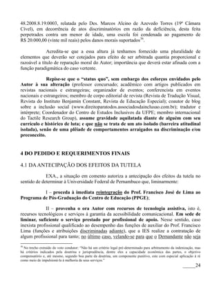 48.2008.8.19.0003, relatada pelo Des. Marcos Alcino de Azevedo Torres (19ª Câmara
Cível), em decorrência de atos discriminatórios em razão da deficiência, desta feita
perpetrados contra um menor de idade, uma escola foi condenada ao pagamento de
R$ 20.000,00 (vinte mil reais) pelos danos morais suportados36.

              Acredita-se que a essa altura já tenhamos fornecido uma pluralidade de
elementos que deverão ser cotejados para efeito de ser arbitrada quantia proporcional e
razoável a título de reparação moral do Autor; importância que deverá estar afinada com a
função paradigmática do caso vertente.

             Repise-se que o “status quo”, sem embargo dos esforços envidados pelo
Autor à sua alteração (professor concursado; acadêmico com artigos publicados em
revistas nacionais e estrangeiras; organizador de eventos; conferencista em eventos
nacionais e estrangeiros; membro de corpo editorial de revista (Revista de Tradução Visual,
Revista do Instituto Benjamin Constant, Revista de Educação Especial); coautor de blog
sobre a inclusão social (www.direitoparatodos.associadosdainclusao.com.br); tradutor e
intérprete; Coordenador do Centro de Estudos Inclusivos da UFPE; membro internacional
do Tactile Research Group), assume gravidade aquilatada diante de alguém com seu
currículo e histórico de luta; e que não se trata de um ato isolado (barreira atitudinal
isolada), senão de uma plêiade de comportamentos arraigados na discriminação e/ou
preconceito.


4 DO PEDIDO E REQUERIMENTOS FINAIS

4.1 DA ANTECIPAÇÃO DOS EFEITOS DA TUTELA
             EXA., a situação em comento autoriza a antecipação dos efeitos da tutela no
sentido de determinar à Universidade Federal de Pernambuco que, liminarmente:

          I – proceda à imediata reintegração do Prof. Francisco José de Lima ao
Programa de Pós-Graduação do Centro de Educação (PPGE);

             II – provenha o ora Autor com recursos de tecnologia assistiva, isto é,
recursos tecnológicos e serviços à garantia da acessibilidade comunicacional. Em sede de
liminar, suficiente o serviço prestado por profissional de apoio. Nesse sentido, caso
inexista profissional qualificado ao desempenho das funções de auxiliar do Prof. Francisco
Lima (funções e atribuições discriminadas adiante), que a IES realize a contratação de
algum profissional para tanto; no último caso, velando-se para que o Demandante não seja
36
  No trecho extraído do voto condutor: “Não há um critério legal pré-determinado para arbitramento da indenização, mas
há critérios indicados pela doutrina e jurisprudência, dentre eles a capacidade econômica das partes, o objetivo
compensatório e, até mesmo, segundo boa parte da doutrina, um componente punitivo, este com especial aplicação à ré
como meio de impulsioná-la à melhoria de seus serviços.”
                                                                                                          _____24
 