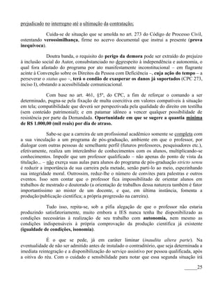prejudicado no interregno até a ultimação da contratação;

            Cuida-se de situação que se amolda no art. 273 do Código de Processo Civil,
ostentando verossimilhança, firme no acervo documental que instrui a presente (prova
inequívoca).

              Doutra banda, o requisito do perigo da demora pode ser extraído do prejuízo
à inclusão social do Autor, consubstanciado no desrespeito à independência e autonomia, o
qual fora afastado do programa por ato manifestamente inconstitucional – em flagrante
acinte à Convenção sobre os Direitos da Pessoa com Deficiência –, cuja ação do tempo – a
perseverar o status quo –, terá o condão de exasperar os danos já suportados (CPC 273,
inciso I), obstando a acessibilidade comunicacional.

             Com base no art. 461, §5º, do CPC, a fim de reforçar o comando a ser
determinado, pugna-se pela fixação de multa coercitiva em valores compatíveis à situação
em tela; compatibilidade que deverá ser perspectivada pela qualidade do direito em testilha
(sem conteúdo patrimonial); e em patamar idôneo a vencer qualquer possibilidade de
resistência por parte da Demandada. Oportunidade em que se sugere a quantia mínima
de R$ 1.000,00 (mil reais) por dia de atraso.

               Sabe-se que a carreira de um profissional acadêmico somente se completa com
a sua vinculação a um programa de pós-graduação, ambiente em que o professor, por
dialogar com outras pessoas de semelhante perfil (futuros professores, pesquisadores etc.),
efetivamente, realiza um intercâmbio de conhecimentos com os alunos, multiplicando-se
conhecimentos. Impedir que um professor qualificado – não apenas do ponto de vista da
titulação... – não exerça suas aulas para alunos do programa de pós-graduação stricto sensu
é reduzir a importância de sua carreira pela metade, senão parti-lo ao meio, espezinhando
sua integridade moral. Outrossim, reduz-lhe o número de convites para palestras e outros
eventos. Isso sem contar que o professor fica impossibilitado de orientar alunos em
trabalhos de mestrado e doutorado (a orientação de trabalhos dessa natureza também é fator
importantíssimo ao mister de um docente, e que, em última instância, fomenta a
produção/publicação científica; a própria progressão na carreira).

            Tudo isso, repita-se, sob a pífia alegação de que o professor não estaria
produzindo satisfatoriamente, muito embora a IES nunca tenha lhe disponibilizado as
condições necessárias à realização de seu trabalho com autonomia, nem mesmo as
condições indispensáveis à própria comprovação da produção científica já existente
(igualdade de condições, isonomia).

             É o que se pede, já em caráter liminar (inaudita altera parte). Na
eventualidade de não ser admitido antes de instalado o contraditório, que seja determinada a
imediata reintegração e a disponibilização do serviço assistivo por pessoa qualificada, após
a oitiva do réu. Com o cuidado e sensibilidade para notar que essa segunda situação irá

                                                                                  _____25
 